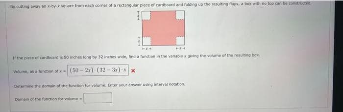 By cutting away an x-by-x square from each corner of a rectangular piece of cardboard and folding up the resulting flaps, a box with no top can be constructed
MEM
FA
If the piece of cardboard is 50 inches long by 32 inches wide, find a function in the variable x giving the volume of the resulting box.
Volume, as a function of x- (50-2x) (32-3x)-xx
Determine the domain of the function for volume. Enter your answer using interval notation.
Domain of the function for volume