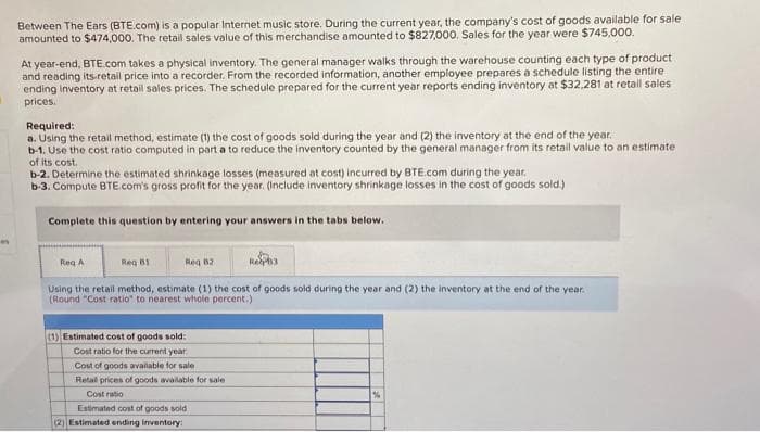 n
Between The Ears (BTE.com) is a popular Internet music store. During the current year, the company's cost of goods available for sale
amounted to $474,000. The retail sales value of this merchandise amounted to $827,000. Sales for the year were $745,000.
At year-end, BTE.com takes a physical inventory. The general manager walks through the warehouse counting each type of product
and reading its retail price into a recorder. From the recorded information, another employee prepares a schedule listing the entire
ending inventory at retail sales prices. The schedule prepared for the current year reports ending inventory at $32,281 at retail sales
prices.
Required:
a. Using the retail method, estimate (1) the cost of goods sold during the year and (2) the inventory at the end of the year.
b-1. Use the cost ratio computed in part a to reduce the inventory counted by the general manager from its retail value to an estimate
of its cost.
b-2. Determine the estimated shrinkage losses (measured at cost) incurred by BTE.com during the year.
b-3. Compute BTE.com's gross profit for the year. (Include inventory shrinkage losses in the cost of goods sold.)
Complete this question by entering your answers in the tabs below.
Req A
Req B1
Req 82
Using the retail method, estimate (1) the cost of goods sold during the year and (2) the inventory at the end of the year.
(Round "Cost ratio" to nearest whole percent.)
(1) Estimated cost of goods sold:
Cost ratio for the current year
Cost of goods available for sale
Retal prices of goods available for sale
Cost ratio
Rep3
Estimated cost of goods sold
(2) Estimated ending inventory:
%