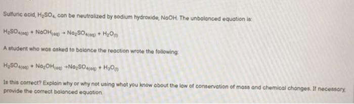 Sulfuric acid, H₂SO, con be neutralized by sodium hydroxide, NaOH. The unbalanced equation is:
H₂SO4(0) + NOOH(a)Na₂SO4(0) + H₂O
A student who was asked to balance the reaction wrote the following
H₂SO4(0)Na₂OH(0) No₂SO4+H₂O
Is this correct? Explain why or why not using what you know about the law of conservation of mass and chemical changes. If necessary
provide the correct balanced equation