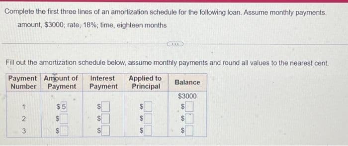 Complete the first three lines of an amortization schedule for the following loan. Assume monthly payments.
amount, $3000; rate, 18%; time, eighteen months
Fill out the amortization schedule below, assume monthly payments and round all values to the nearest cent.
Payment Amount of Interest Applied to
Number Payment
Payment Principal
2
3
$5
S
S
SS
SA
SA SA
SA
Balance
$3000
LA
S