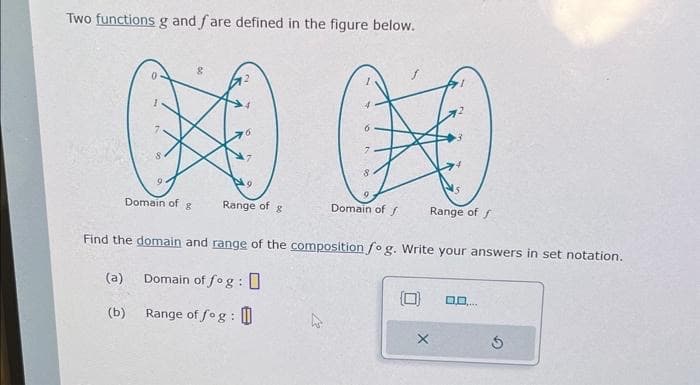 Two functions g and fare defined in the figure below.
(a)
9.
(b)
Domain of g
Range of g
8
0
Domain off
Find the domain and range of the composition fog. Write your answers in set notation.
Domain of fog :
Range of fog :
Range of f
0.0.
**