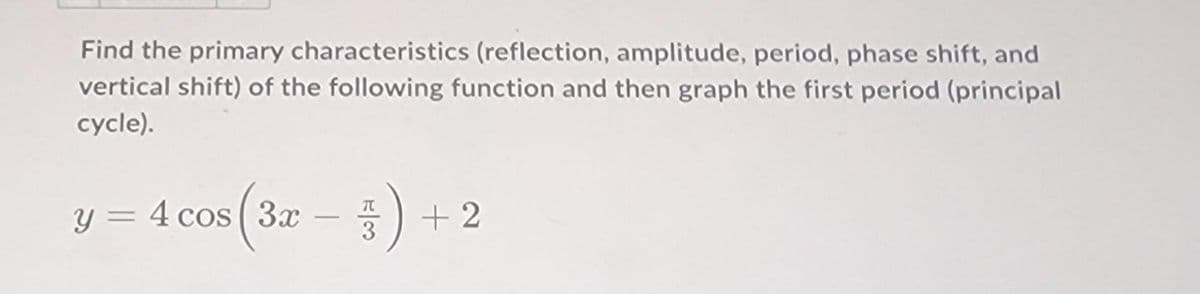 Find the primary characteristics (reflection, amplitude, period, phase shift, and
vertical shift) of the following function and then graph the first period (principal
cycle).
y = 4 cos (3x) + 2