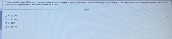 A college student eamed $6.700 during summer vacation working as a water in a popular restaurant. The student invested part of the money at 10% and the rest at 7% If the student received a total of 5547
in interest at the end of the year, how much was invested at 10%?
OA $2,600
OB $3,350
OC $957
OD. 54,100
Z