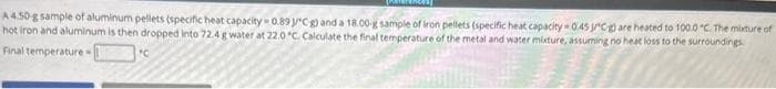 A 4.50-g sample of aluminum pellets (specific heat capacity 0.89 Cg) and a 18.00-g sample of iron pellets (specific heat capacity 0.45 Cg) are heated to 100.0°C. The mixture of
hot iron and aluminum is then dropped into 72.4 g water at 22.0 °C. Calculate the final temperature of the metal and water mixture, assuming no heat loss to the surroundings
Final temperature
"C