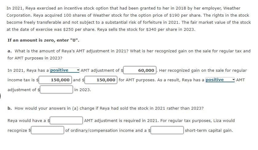 In 2021, Reya exercised an incentive stock option that had been granted to her in 2018 by her employer, Weather
Corporation. Reya acquired 100 shares of Weather stock for the option price of $190 per share. The rights in the stock
become freely transferable and not subject to a substantial risk of forfeiture in 2021. The fair market value of the stock
at the date of exercise was $250 per share. Reya sells the stock for $340 per share in 2023.
If an amount is zero, enter "0".
a. What is the amount of Reya's AMT adjustment in 2021? What is her recognized gain on the sale for regular tax and
for AMT purposes in 2023?
In 2021, Reya has a positive
income tax is $
150,000
adjustment of $
AMT adjustment of
and $
60,000. Her recognized gain on the sale for regular
150,000 for AMT purposes. As a result, Reya has a positive AMT
in 2023.
b. How would your answers in (a) change if Reya had sold the stock in 2021 rather than 2023?
Reya would have a s
recognize $
AMT adjustment is required in 2021. For regular tax purposes, Liza would
short-term capital gain.
of ordinary/compensation income and a $