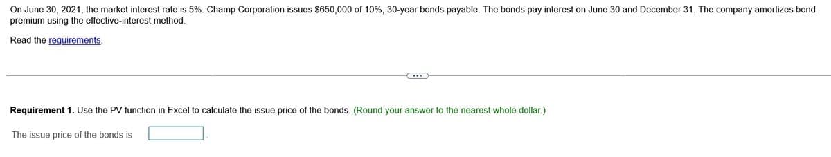 On June 30, 2021, the market interest rate is 5%. Champ Corporation issues $650,000 of 10%, 30-year bonds payable. The bonds pay interest on June 30 and December 31. The company amortizes bond
premium using the effective-interest method.
Read the requirements.
Requirement 1. Use the PV function in Excel to calculate the issue price of the bonds. (Round your answer to the nearest whole dollar.)
The issue price of the bonds is