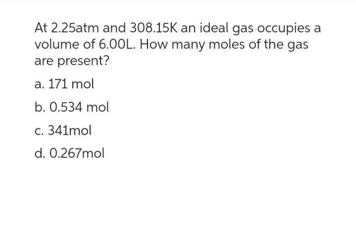 At 2.25atm and 308.15K an ideal gas occupies a
volume of 6.00L. How many moles of the gas
are present?
a. 171 mol
b. 0.534 mol
c. 341mol
d. 0.267mol