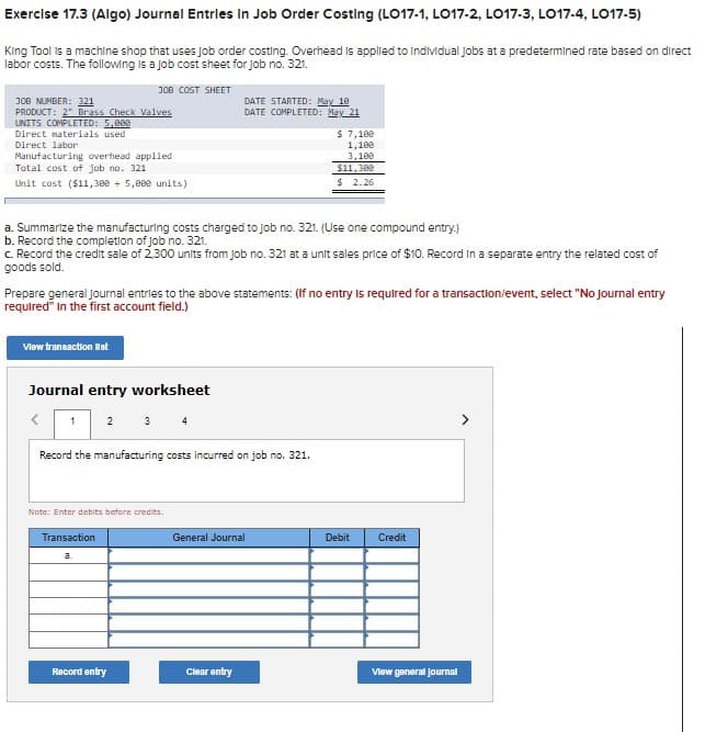 Exercise 17.3 (Algo) Journal Entries in Job Order Costing (LO17-1, LO17-2, LO17-3, LO17-4, LO17-5)
King Tool is a machine shop that uses job order costing. Overhead is applied to individual Jobs at a predetermined rate based on direct
labor costs. The following is a job cost sheet for job no. 321.
JOB COST SHEET
JOB NUMBER: 321
PRODUCT: 2 Brass Check Valves
UNITS COMPLETED: 5,000
Direct materials used
Direct labor
Manufacturing overhead applied
Total cost of job no. 321
Unit cost ($11,388 + 5,000 units)
a. Summarize the manufacturing costs charged to job no. 321. (Use one compound entry.)
b. Record the completion of job no. 321.
c. Record the credit sale of 2.300 units from job no. 321 at a unit sales price of $10. Record in a separate entry the related cost of
goods sold.
View transaction list
Prepare general Journal entries to the above statements: (If no entry is required for a transaction/event, select "No journal entry
required" in the first account field.)
Journal entry worksheet
1
Record the manufacturing costs incurred on job no. 321.
Note: Enter debits before credits.
Transaction
a.
DATE STARTED: May 10
DATE COMPLETED: May 21
Record entry
General Journal
$ 7,100
1,100
3,100
$11,300
$ 2.26
Clear entry
Debit Credit
View general Journal