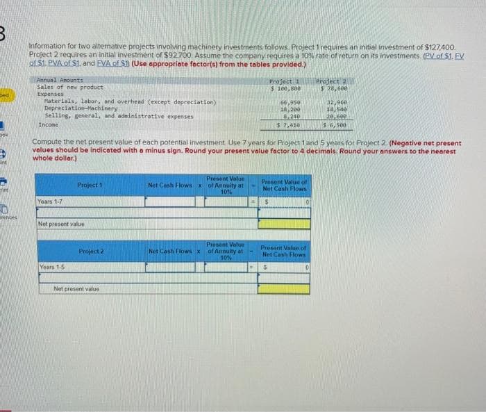 B
Dok
int
rences
Information for two alternative projects involving machinery investments follows. Project 1 requires an initial investment of $127,400.
Project 2 requires an initial investment of $92.700. Assume the company requires a 10% rate of return on its investments. (PV of $1. EV
of $1. PVA of S1, and EVA of S1) (Use appropriate factor(s) from the tables provided.)
Annual Amounts
Sales of new product
Expenses
Materials, labor, and overhead (except depreciation)
Depreciation Machinery
Selling, general, and administrative expenses
Income
Years 1-7
Project 1
Net present value
Years 1-5
Compute the net present value of each potential investment. Use 7 years for Project 1 and 5 years for Project 2 (Negative net present
values should be indicated with a minus sign. Round your present value factor to 4 decimals. Round your answers to the nearest
whole dollar.)
Project 2
Net present value
Net Cash Flows X
Net Cash Flows x
Present Value
of Annuity at
10%
Project 1
$ 100,800
Present Value
of Annuity at
10%
66,950
18,200
8,240
$7,410
Present Value of
Net Cash Flows
S
Project 2
$ 78,600
Present Value of
Net Cash Flows
5
32,960
18,540
20,600
$6,500