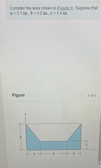 Consider the area shown in (Figure 1). Suppose that
a = 2.1 in., b = 4.2 in., c = 1.4 in.
Figure
+
1 of 1