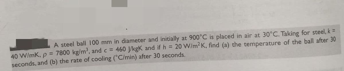 A steel ball 100 mm in diameter and initially at 900°C is placed in air at 30°C. Taking for steel, k =
40 W/mK, p = 7800 kg/m³, and c = 460 J/kgk and if h = 20 W/m2K, find (a) the temperature of the ball after 30
seconds, and (b) the rate of cooling (°C/min) after 30 seconds.