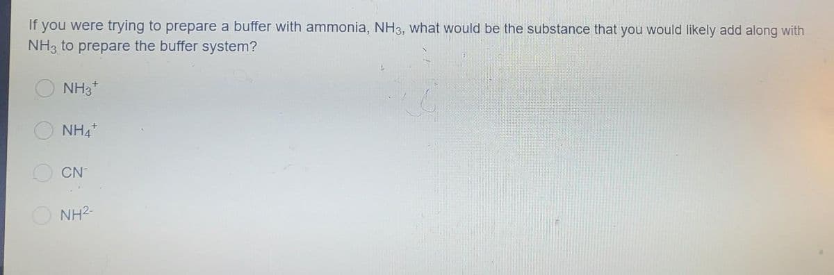 If you were trying to prepare a buffer with ammonia, NH3, what would be the substance that you would likely add along with
NH3 to prepare the buffer system?
NH3+
NH4+
CN
NH²-