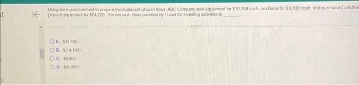 Using the indirect method to prepare the statement of cash flows, ABC Company sold equipment for $10,100 cash, sold land for $8,100 cash, and purchased another
K piece of equipment for $24.200. The net cash flows provided by /used for investing activities is
OA. $14,100
OB $(14,100)
OC. $6,000
OD. $(0,000)
CHC