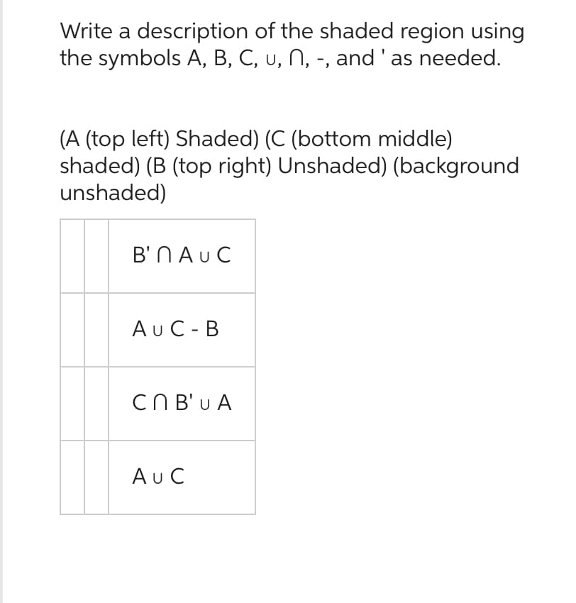 Write a description of the shaded region using
the symbols A, B, C, u, N, -, and ' as needed.
(A (top left) Shaded) (C (bottom middle)
shaded) (B (top right) Unshaded) (background
unshaded)
B'n AUC
AUC-B
Cn B'U A
AU C