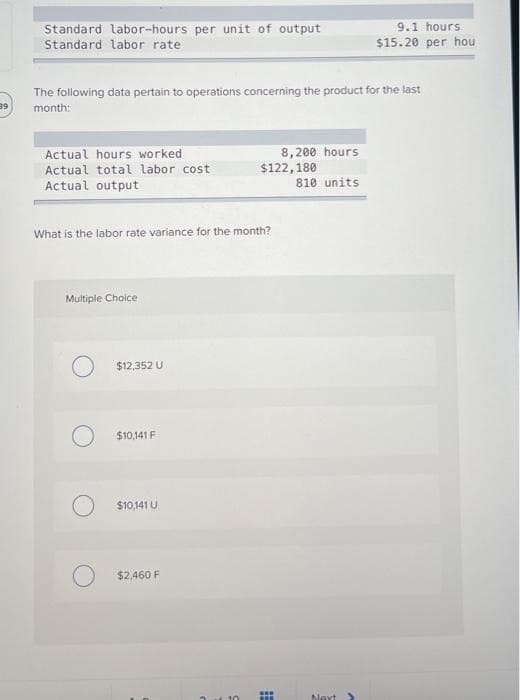39
Standard labor-hours per unit of output
Standard labor rate.
The following data pertain to operations concerning the product for the last
month:
Actual hours worked
Actual total labor cost
Actual output
What is the labor rate variance for the month?
Multiple Choice
$12,352 U
O $10,141 F
$10,141 U
$2,460 F
$122,180
8,200 hours
www
T
810 units
9.1 hours
$15.20 per hou
Next