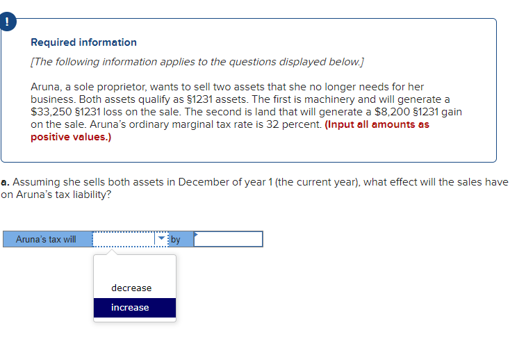 !
Required information
[The following information applies to the questions displayed below.]
Aruna, a sole proprietor, wants to sell two assets that she no longer needs for her
business. Both assets qualify as §1231 assets. The first is machinery and will generate a
$33,250 §1231 loss on the sale. The second is land that will generate a $8,200 §1231 gain
on the sale. Aruna's ordinary marginal tax rate is 32 percent. (Input all amounts as
positive values.)
a. Assuming she sells both assets in December of year 1 (the current year), what effect will the sales have
on Aruna's tax liability?
Aruna's tax will
decrease
increase
by