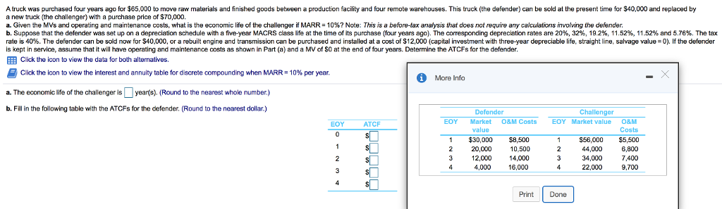 A truck was purchased four years ago for $65,000 to move raw materials and finished goods between a production facility and four remote warehouses. This truck (the defender) can be sold at the present time for $40,000 and replaced by
a new truck (the challenger) with a purchase price of $70,000.
a. Given the MVs and operating and maintenance costs, what is the economic life of the challenger if MARR = 10% ? Note: This is a before-tax analysis that does not require any calculations involving the defender.
b. Suppose that the defender was set up on a depreciation schedule with a five-year MACRS class life at the time of its purchase (four years ago). The corresponding depreciation rates are 20%, 32%, 19.2%, 11.52 %, 11.52% and 5.76%. The tax
rate is 40%. The defender can be sold now for $40,000, or a rebuilt engine and transmission can be purchased and installed at a cost of $12,000 (capital investment with three-year depreciable life, straight line, salvage value = 0). If the defender
is kept in service, assume that it will have operating and maintenance costs as shown in Part (a) and a MV of $0 at the end of four years. Determine the ATCFS for the defender.
Click the icon to view the data for both alternatives.
Click the icon to view the interest and annuity table for discrete compounding when MARR = 10% per year.
a. The economic life of the challenger is
year(s). (Round to the nearest whole number.)
b. Fill in the following table with the ATCFS for the defender. (Round to the nearest dollar.)
EOY
0
1
2
3
4
ATCF
$
S
S
S
S
A
More Info
EOY
1
2
3
4
Defender
Market O&M Costs
value
$30,000
20,000
12,000
4,000
$8,500
10,500
14,000
16,000
Print
Challenger
EOY Market value
1
2
3
4
Done
$56.000
44,000
34,000
22,000
O&M
Costs
$5,500
6,800
7,400
9,700