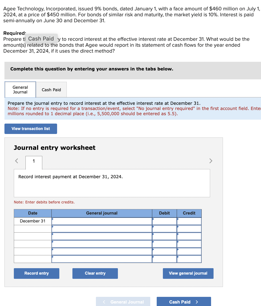 Agee Technology, Incorporated, issued 9% bonds, dated January 1, with a face amount of $460 million on July 1,
2024, at a price of $450 million. For bonds of similar risk and maturity, the market yield is 10%. Interest is paid
semi-annually on June 30 and December 31.
Required:
Prepare tl Cash Paid y to record interest at the effective interest rate at December 31. What would be the
amount(s) related to the bonds that Agee would report in its statement of cash flows for the year ended
December 31, 2024, if it uses the direct method?
Complete this question by entering your answers in the tabs below.
General
Journal
Cash Paid
Prepare the journal entry to record interest at the effective interest rate at December 31.
Note: If no entry is required for a transaction/event, select "No journal entry required" in the first account field. Enter
millions rounded to 1 decimal place (i.e., 5,500,000 should be entered as 5.5).
View transaction list
Journal entry worksheet
< 1
Record interest payment at December 31, 2024.
Note: Enter debits before credits.
Date
December 31
Record entry
General journal
Clear entry
< General Journal
Debit
Credit
View general journal
Cash Paid