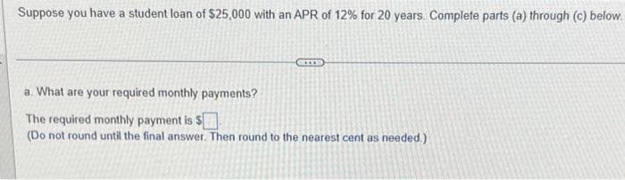Suppose you have a student loan of $25,000 with an APR of 12% for 20 years. Complete parts (a) through (c) below.
a. What are your required monthly payments?
The required monthly payment is $
(Do not round until the final answer. Then round to the nearest cent as needed.)