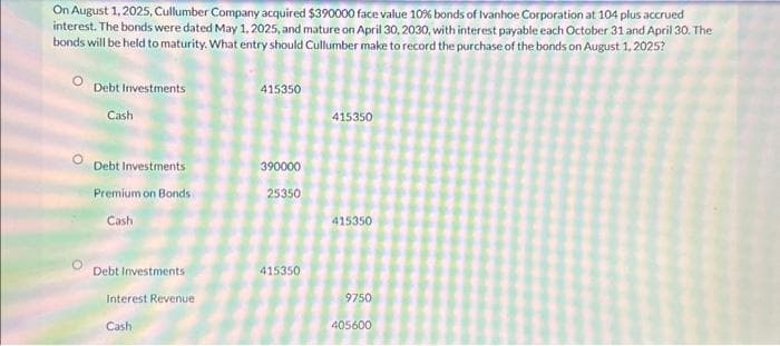 On August 1, 2025, Cullumber Company acquired $390000 face value 10% bonds of Ivanhoe Corporation at 104 plus accrued
interest. The bonds were dated May 1, 2025, and mature on April 30, 2030, with interest payable each October 31 and April 30. The
bonds will be held to maturity. What entry should Cullumber make to record the purchase of the bonds on August 1, 2025?
Debt Investments
Cash
Debt Investments
Premium on Bonds
Cash
Debt Investments
Interest Revenue
Cash
415350
390000
25350
415350
415350
415350
9750
405600