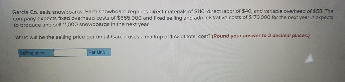 Garcia Co. sells snowboards. Each snowboard requires direct materials of $110, direct labor of $40, and variable overhead of $55. The
company expects fixed overhead costs of $655,000 and fixed selling and administrative costs of $170,000 for the next year. It expects
to produce and sell 11,000 snowboards in the next year.
What will be the selling price per unit if Garcia uses a markup of 15% of total cost? (Round your answer to 2 decimal places.)
Selling price
Per Unit