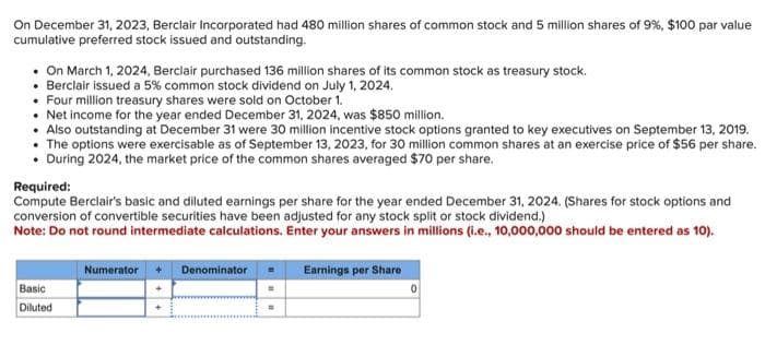 On December 31, 2023, Berclair Incorporated had 480 million shares of common stock and 5 million shares of 9%, $100 par value
cumulative preferred stock issued and outstanding.
• On March 1, 2024, Berclair purchased 136 million shares of its common stock as treasury stock.
• Berclair issued a 5% common stock dividend on July 1, 2024.
• Four million treasury shares were sold on October 1.
• Net income for the year ended December 31, 2024, was $850 million.
• Also outstanding at December 31 were 30 million incentive stock options granted to key executives on September 13, 2019.
• The options were exercisable as of September 13, 2023, for 30 million common shares at an exercise price of $56 per share.
. During 2024, the market price of the common shares averaged $70 per share.
Required:
Compute Berclair's basic and diluted earnings per share for the year ended December 31, 2024. (Shares for stock options and
conversion of convertible securities have been adjusted for any stock split or stock dividend.)
Note: Do not round intermediate calculations. Enter your answers in millions (i.e., 10,000,000 should be entered as 10).
Basic
Diluted
Numerator
Denominator =
=
=
Earnings per Share