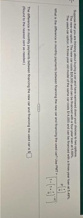 Suppose that you are thinking about buying a car and have narrowed down your choices to two options.
The new-car option: The new car costs $26,000 and can be financed with a four-year loan at 5.69%.
The used-car option: A three-year old model of the same car costs $14,000 and can be financed with a three-year loan at 5.49%.
P
What is the difference in monthly payments between financing the new car and financing the used car? Use PMT=
BALL
The difference in monthly payments between financing the new car and financing the used car is $.
(Round to the nearest cent as needed.)
[₁-(+]
nt