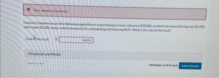 x Your answer is incorrect.
Concord Company incurs the following expenditures in purchasing a truck cash price $29,000, accident insurance (during use) $4,200,
sales taxes $3,300, motor vehicle license $125, and painting and lettering $425. What is the cost of the truck?
Cost of the truck $
eTextbook and Media
Save for Later
36,050
Attempts: 3 of 8 used
Submit Answer