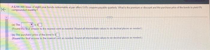 K
A $290,000 issue of eight-year bonds redeemable at par offers 5.6% coupons payable quarterly. What is the premium or discount and the purchase price of the bands to yield 6%
compounded monthly?
(a) The
(Round the final answer to the nearest cent as needed Round all intermediate values to six decimal places as needed)
(b) The purchase price of the bond is $
(Round the final answer to the nearest cent as needed. Round all intermediate values to six decimal places as needed)