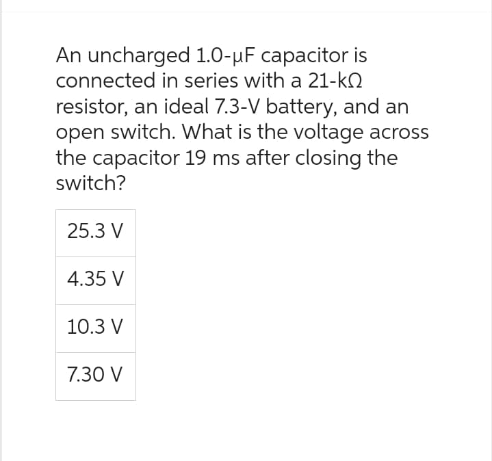 An uncharged 1.0-µF capacitor is
connected in series with a 21-k
resistor, an ideal 7.3-V battery, and an
open switch. What is the voltage across
the capacitor 19 ms after closing the
switch?
25.3 V
4.35 V
10.3 V
7.30 V