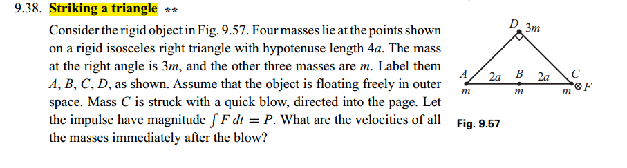 9.38. Striking a triangle **
Consider the rigid object in Fig. 9.57. Four masses lie at the points shown
on a rigid isosceles right triangle with hypotenuse length 4a. The mass
at the right angle is 3m, and the other three masses are m. Label them
A, B, C, D, as shown. Assume that the object is floating freely in outer
space. Mass C is struck with a quick blow, directed into the page. Let
the impulse have magnitude f F dt = P. What are the velocities of all Fig. 9.57
the masses immediately after the blow?
D. 3m
A 2a B 2a C
F
m
m
m