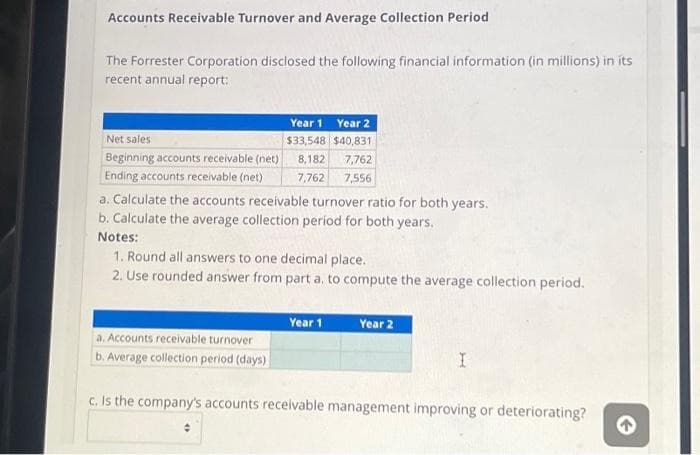 Accounts Receivable Turnover and Average Collection Period
The Forrester Corporation disclosed the following financial information (in millions) in its
recent annual report:
Net sales.
Beginning accounts receivable (net)
Ending accounts receivable (net)
Year 1 Year 2
$33,548 $40,831
8,182 7,762
7,762 7,556
a. Calculate the accounts receivable turnover ratio for both years.
b. Calculate the average collection period for both years.
Notes:
1. Round all answers to one decimal place.
2. Use rounded answer from part a. to compute the average collection period.
a. Accounts receivable turnover
b. Average collection period (days)
Year 1
Year 2
I
c. Is the company's accounts receivable management improving or deteriorating?