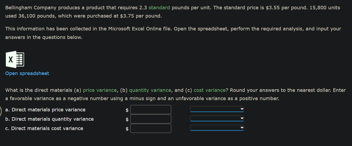 Bellingham Company produces a product that requires 2.3 standard pounds per unit. The standard price is $3.55 per pound. 15,800 units
used 36,100 pounds, which were purchased at $3.75 per pound.
This information has been collected in the Microsoft Excel Online file. Open the spreadsheet, perform the required analysis, and input your
answers in the questions below.
X
Open spreadsheet
What is the direct materials (a) price variance, (b) quantity variance, and (c) cost variance? Round your answers to the nearest dollar. Enter
a favorable variance as a negative number using a minus sign and an unfavorable variance as a positive number.
a. Direct materials price variance
b. Direct materials quantity variance
c. Direct materials cost variance
$
$
$