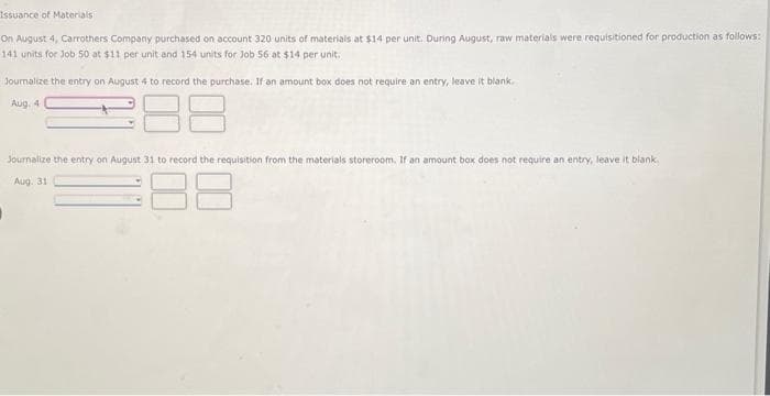 Issuance of Materials
On August 4, Carrothers Company purchased on account 320 units of materials at $14 per unit. During August, raw materials were requisitioned for production as follows:
141 units for Job 50 at $11 per unit and 154 units for Job 56 at $14 per unit.
Journalize the entry on August 4 to record the purchase. If an amount box does not require an entry, leave it blank.
Aug. 4
188
Journalize the entry on August 31 to record the requisition from the materials storeroom. If an amount box does not require an entry, leave it blank
Aug. 31.
I