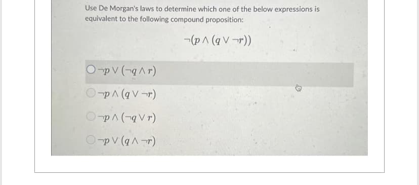 Use De Morgan's laws to determine which one of the below expressions is
equivalent to the following compound proposition:
(p^ (qV¬r))
Opv (-q^r)
Op^ (qV¬r)
Op^(-qVr)
Op V (q^r)