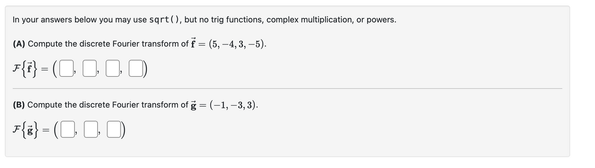 In your answers below you may use sqrt(), but no trig functions, complex multiplication, or powers.
(A) Compute the discrete Fourier transform of f = (5, –4, 3, –5).
F{i} = (0000)
(B) Compute the discrete Fourier transform of ġ = (−1, −3, 3).
F{g} = (000)