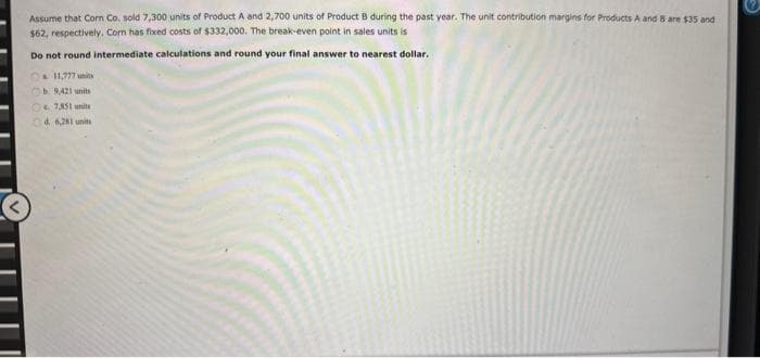 Assume that Corn Co. sold 7,300 units of Product A and 2,700 units of Product B during the past year. The unit contribution margins for Products A and 5 are $35 and
$62, respectively. Com has fixed costs of $332,000. The break-even point in sales units is
Do not round intermediate calculations and round your final answer to nearest dollar.
11,777 units
Ob. 9,421 units
€ 7,851 unit
d. 6,281 unit