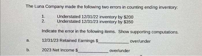 The Luna Company made the following two errors in counting ending inventory:
Understated 12/31/22 inventory by $200
Understated 12/31/23 inventory by $350
Indicate the error in the following items. Show supporting computations.
12/31/23 Retained Earnings $
over/under
2023 Net Income $
a.
b.
1.
2.
over/under