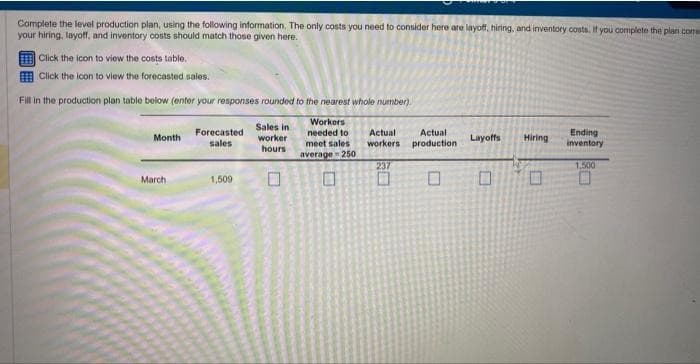 Complete the level production plan, using the following information. The only costs you need to consider here are layoff, hiring, and inventory costs. If you complete the plan come
your hiring, layoff, and inventory costs should match those given here.
Click the icon to view the costs table.
Click the icon to view the forecasted sales.
Fill in the production plan table below (enter your responses rounded to the nearest whole number).
Workers
needed to
meet sales
average-250
Month
March
Forecasted
sales
1,509
Sales in
worker
hours
0
Actual Actual
workers production
237
Layoffs Hiring
Ending
inventory
1,500