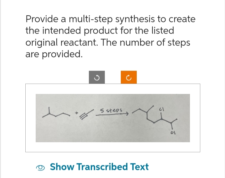 Provide a multi-step synthesis to create
the intended product for the listed
original reactant. The number of steps
are provided.
5 steps
Show Transcribed Text
61
01