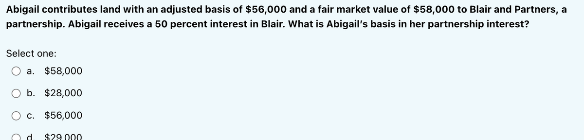 Abigail contributes land with an adjusted basis of $56,000 and a fair market value of $58,000 to Blair and Partners, a
partnership. Abigail receives a 50 percent interest in Blair. What is Abigail's basis in her partnership interest?
Select one:
a. $58,000
b. $28,000
c. $56,000
d $29.000