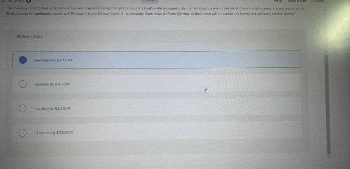 Help Save & Exit
The company predicts that $IUU,000 of the fixed expenses being charged to the Shirts Division are allocated costs that will continue even if the Shirts Division is eliminated. The elimination of the
Shirts Division will additionally cause a 20% drop in Shoes Division sales. If the company shuts down its Shirts Division, by how much will the company's overall net operating income change?
Multiple Choice
O
Decrease by $200,000
Increase by $140,000
Increase by $230,000
saved
Decrease by $230,000
Submit