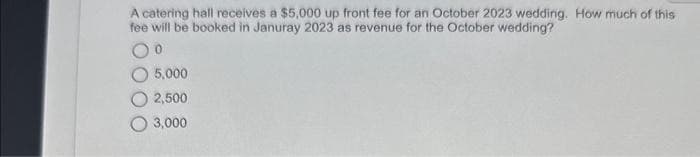 A catering hall receives a $5,000 up front fee for an October 2023 wedding. How much of this
fee will be booked in Januray 2023 as revenue for the October wedding?
0
5,000
2,500
3,000