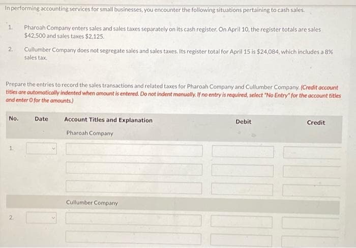 In performing accounting services for small businesses, you encounter the following situations pertaining to cash sales.
Pharoah Company enters sales and sales taxes separately on its cash register. On April 10, the register totals are sales
$42,500 and sales taxes $2,125.
1.
2.
Prepare the entries to record the sales transactions and related taxes for Pharoah Company and Cullumber Company. (Credit account
titles are automatically indented when amount is entered. Do not indent manually. If no entry is required, select "No Entry" for the account titles
and enter O for the amounts)
No.
Cullumber Company does not segregate sales and sales taxes. Its register total for April 15 is $24,084, which includes a 8%
sales tax.
2
Date
Account Titles and Explanation
Pharoah Company
Cullumber Company
Debit
Credit
I