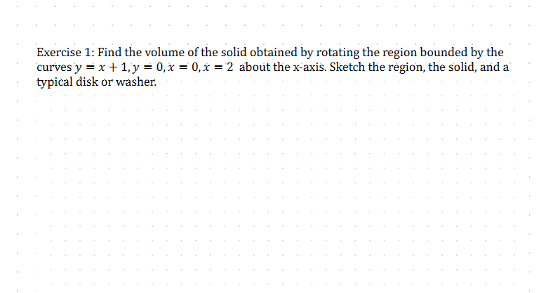 Exercise 1: Find the volume of the solid obtained by rotating the region bounded by the
curves y = x + 1, y = 0, x=0, x=2 about the x-axis. Sketch the region, the solid, and a
typical disk or washer.