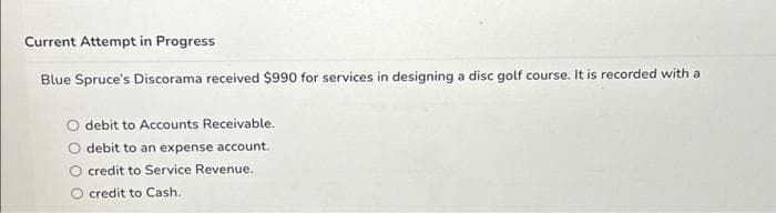 Current Attempt in Progress
Blue Spruce's Discorama received $990 for services in designing a disc golf course. It is recorded with a
debit to Accounts Receivable.
debit to an expense account.
credit to Service Revenue..
credit to Cash.