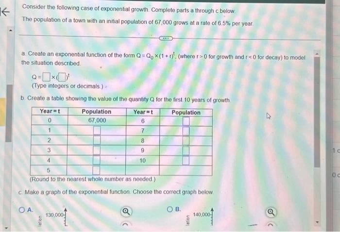 K
Y
Consider the following case of exponential growth. Complete parts a through c below
The population of a town with an initial population of 67,000 grows at a rate of 6.5% per year.
a. Create an exponential function of the form Q=Qox(1+r). (where r>0 for growth and r<0 for decay) to model
the situation described.
Q=x¹
(Type integers or decimals.)
b. Create a table showing the value of the quantity Q for the first 10 years of growth
Population
Year-t
0
1
2
3
OA.
lation
Population
67,000
4
5
(Round to the nearest whole number as needed.)
c. Make a graph of the exponential function. Choose the correct graph below.
130,000
Year-t
6
7
8
(
9
10
OB.
lation
140,000
1 c
0c