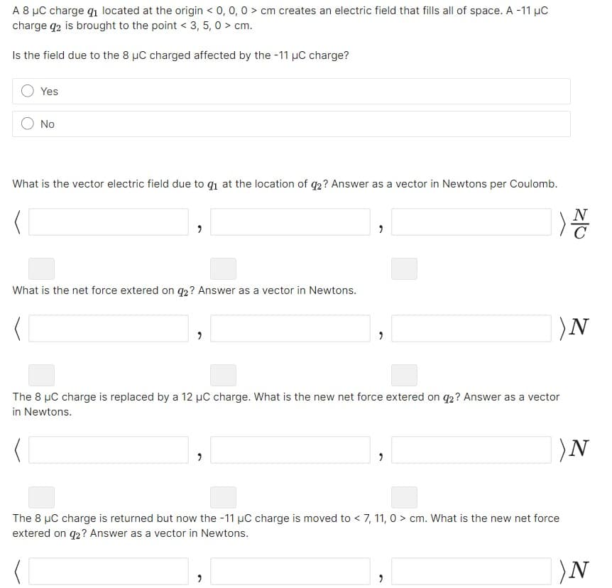 A 8 μC charge q₁ located at the origin < 0, 0, 0 > cm creates an electric field that fills all of space. A -11 μC
charge q2 is brought to the point < 3, 5,0 > cm.
Is the field due to the 8 μC charged affected by the -11 μC charge?
Yes
No
What is the vector electric field due to q₁ at the location of 92? Answer as a vector in Newtons per Coulomb.
(
What is the net force extered on 92? Answer as a vector in Newtons.
2
11
The 8 μC charge is replaced by a 12 μC charge. What is the new net force extered on 9₂? Answer as a vector
in Newtons.
|)N
9
9
N
C
)N
The 8 µC charge is returned but now the -11 μC charge is moved to < 7, 11, 0> cm. What is the new net force
extered on 92? Answer as a vector in Newtons.
)N