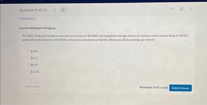 Question 9 of 10
View Policies
$2.05
O $0.12
$0.54
$2341
-/1
Current Attempt in Progress
For 2025, Pharoah Company reported net income of $52800, had weighted-average shares of common stock outstanding of 20000,
paid preferred dividends of $11800 and common dividends of $6400. What was 2025 earnings per share?
Save for Later
E 1
Attempts: 0 of 1 used
Submit Answer