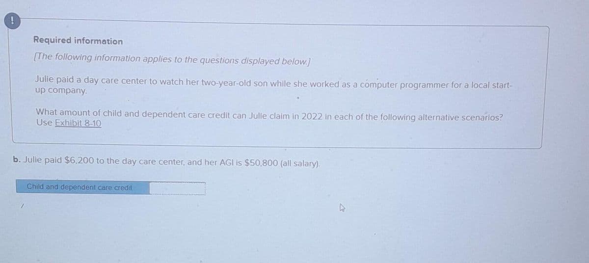 Required information
[The following information applies to the questions displayed below.]
Julie paid a day care center to watch her two-year-old son while she worked as a computer programmer for a local start-
up company.
What amount of child and dependent care credit can Julie claim in 2022 in each of the following alternative scenarios?
Use Exhibit 8-10
b. Julie paid $6,200 to the day care center, and her AGI is $50,800 (all salary).
Child and dependent care credit